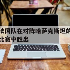 爱游戏官方网站-法国队在对阵哈萨克斯坦的比赛中胜出()