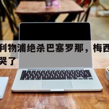 爱游戏-利物浦绝杀巴塞罗那，梅西哭了()