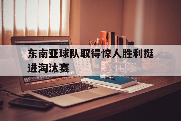 爱游戏平台-东南亚球队取得惊人胜利挺进淘汰赛()  第1张